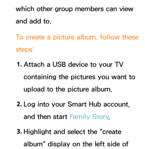 Page 385which other group members can view 
and add to.
To create a picture album, follow these 
steps:1.  
Attach a USB device to your TV 
containing the pictures you want to 
upload to the picture album.
2.  
Log into your Smart Hub account, 
and then start Family Story .
3.  
Highlight and select the "create 
album" display on the left side of  