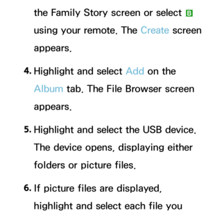 Page 386the Family Story screen or select b 
using your remote. The Create  screen 
appears.
4.  
Highlight and select Add on the 
Album  tab. The File Browser screen 
appears.
5.  
Highlight and select the USB device. 
The device opens, displaying either 
folders or picture files.
6.  
If picture files are displayed, 
highlight and select each file you  