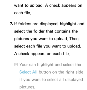 Page 387want to upload. A check appears on 
each file.
7.  
If folders are displayed, highlight and 
select the folder that contains the 
pictures you want to upload. Then, 
select each file you want to upload. 
A check appears on each file.
 
NYour can highlight and select the 
Select All  button on the right side 
if you want to select all displayed 
pictures. 