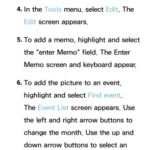 Page 3934. 
In  the  Tools menu, select Edit. The 
Edit screen appears.
5.  
To add a memo, highlight and select 
the "enter Memo" field. The Enter 
Memo screen and keyboard appear.
6.   
To add the picture to an event, 
highlight and select Find event. 
The Event List  screen appears. Use 
the left and right arrow buttons to 
change the month. Use the up and 
down arrow buttons to select an  