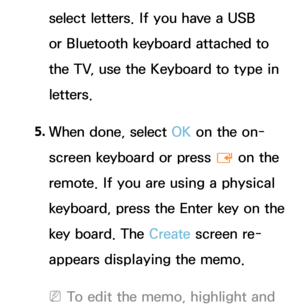 Page 396select letters. If you have a USB 
or Bluetooth keyboard attached to 
the TV, use the Keyboard to type in 
letters.
5.  
When done, select OK on the on-
screen keyboard or press 
E on the 
remote. If you are using a physical 
keyboard, press the Enter key on the 
key board. The Create  screen re-
appears displaying the memo.
 
NTo edit the memo, highlight and  