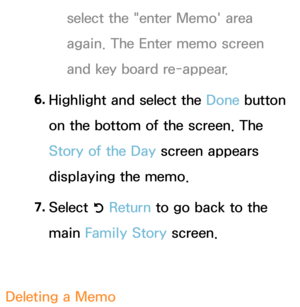 Page 397select the "enter Memo' area 
again. The Enter memo screen 
and key board re-appear.
6.  
Highlight and select the  Done button 
on the bottom of the screen. The 
Story of the Day  screen appears 
displaying the memo.
7.  
Select 
R Return
 to go back to the 
main Family Story screen.
Deleting a Memo 