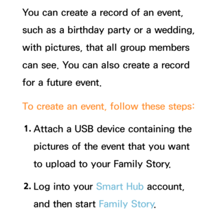 Page 401You can create a record of an event, 
such as a birthday party or a wedding, 
with pictures, that all group members 
can see. You can also create a record 
for a future event.
To create an event, follow these steps:1.  
Attach a USB device containing the 
pictures of the event that you want 
to upload to your Family Story.
2.  
Log into your Smart Hub account, 
and then start Family Story . 