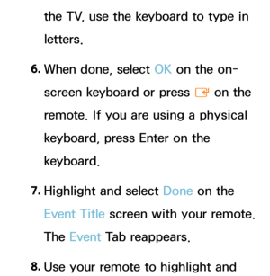 Page 403the TV, use the keyboard to type in 
letters.
6.  
When done, select OK on the on-
screen keyboard or press 
E on the 
remote. If you are using a physical 
keyboard, press Enter on the 
keyboard.
7.  
Highlight and select Done on the 
Event Title screen with your remote. 
The Event  Tab reappears.
8.  
Use your remote to highlight and  