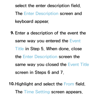 Page 404select the enter description field. 
The Enter Description screen and 
keyboard appear.
9.  
Enter a description of the event the 
same way you entered the Event 
Title in Step 5. When done, close 
the Enter Description screen the 
same way you closed the Event Title 
screen in Steps 6 and 7.
10.  
Highlight and select the From field. 
The Time Setting screen appears.  