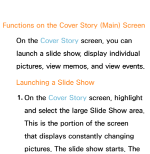 Page 414Functions on the Cover Story (Main) ScreenOn the Cover Story screen, you can 
launch a slide show, display individual 
pictures, view memos, and view events.
Launching a Slide Show
1.  
On  the  Cover Story screen, highlight 
and select the large Slide Show area. 
This is the portion of the screen 
that displays constantly changing 
pictures. The slide show starts. The  