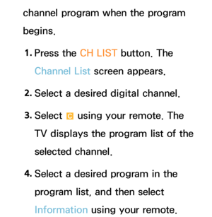 Page 43channel program when the program 
begins.1.  
Press the CH LIST button. The 
Channel List screen appears.
2.  
Select a desired digital channel.
3.  
Select 
{ using your remote. The 
TV displays the program list of the 
selected channel.
4.  
Select a desired program in the 
program list, and then select 
Information using your remote. 