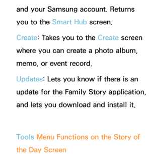 Page 423and your Samsung account. Returns 
you to the Smart Hub screen.
Create : Takes you to the Create  screen 
where you can create a photo album, 
memo, or event record.
Updates: Lets you know if there is an 
update for the Family Story application, 
and lets you download and install it.
Tools Menu Functions on the Story of 
the Day  Screen 