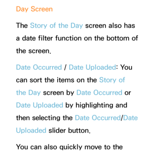 Page 425Day Screen
The Story of the Day  screen also has 
a date filter function on the bottom of 
the screen.
Date Occurred /  Date Uploaded: You 
can sort the items on the Story of 
the Day  screen by  Date Occurred or 
Date Uploaded by highlighting and 
then selecting the Date Occurred/Date 
Uploaded slider button.
You can also quickly move to the  