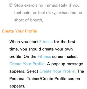 Page 428 
NStop exercising immediately if you 
feel pain, or feel dizzy, exhausted, or 
short of breath.
Create Your Profile When you start Fitness for the first 
time, you should create your own 
profile. On the Fitness screen, select 
Create Your Profile. A pop-up message 
appears. Select Create Your Profile. The 
Personal Trainer/Create Profile screen 
appears. 