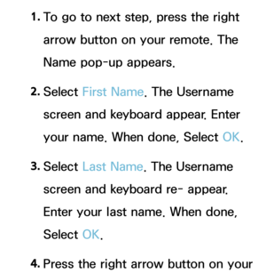 Page 4291. 
To go to next step, press the right 
arrow button on your remote. The 
Name pop-up appears.
2.  
Select  First Name . The Username 
screen and keyboard appear. Enter 
your name. When done, Select OK.
3.  
Select  Last Name. The Username 
screen and keyboard re- appear. 
Enter your last name. When done, 
Select OK.
4.  
Press the right arrow button on your  