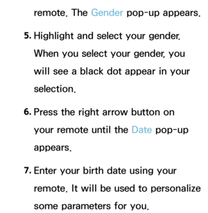 Page 430remote. The Gender pop-up appears.
5.  
Highlight and select your gender. 
When you select your gender, you 
will see a black dot appear in your 
selection.
6.  
Press the right arrow button on 
your remote until the Date  pop-up 
appears.
7.  
Enter your birth date using your 
remote. It will be used to personalize 
some parameters for you. 