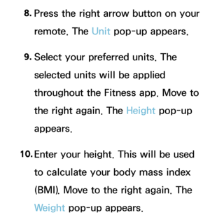 Page 4318. 
Press the right arrow button on your 
remote. The Unit pop-up appears.
9.  
Select your preferred units. The 
selected units will be applied 
throughout the Fitness app. Move to 
the right again. The Height  pop-up 
appears.
10.  
Enter your height. This will be used 
to calculate your body mass index 
(BMI). Move to the right again. The 
Weight  pop-up appears. 