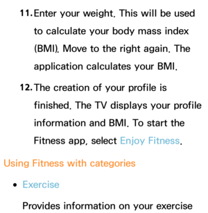 Page 43211. 
Enter your weight. This will be used 
to calculate your body mass index 
(BMI). Move to the right again. The 
application calculates your BMI.
12.  
The creation of your profile is 
finished. The TV displays your profile 
information and BMI. To start the 
Fitness app, select Enjoy Fitness.
Using Fitness with categories
 
●Exercise
Provides information on your exercise  