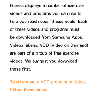 Page 434Fitness displays a number of exercise 
videos and programs you can use to 
help you reach your fitness goals. Each 
of these videos and programs must 
be downloaded from Samsung Apps. 
Videos labeled VOD (Video on Demand) 
are part of a group of free exercise 
videos. We suggest you download 
those first.
To download a VOD program or video, 
follow these steps; 