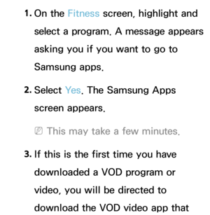 Page 4351. 
On  the  Fitness screen, highlight and 
select a program. A message appears 
asking you if you want to go to 
Samsung apps.
2.  
Select  Ye s. The Samsung Apps 
screen appears.
 
NThis may take a few minutes.
3.  
If this is the first time you have 
downloaded a VOD program or 
video, you will be directed to 
download the VOD video app that  