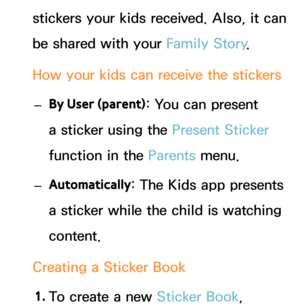 Page 441stickers your kids received. Also, it can 
be shared with your Family Story.
How your kids can receive the stickers  
– By User (parent) : You can present 
a sticker using the Present Sticker  
function in the Parents  menu.
 
– Automatically : The Kids app presents 
a sticker while the child is watching 
content.
Creating a Sticker Book 1.  
To create a new Sticker Book,  