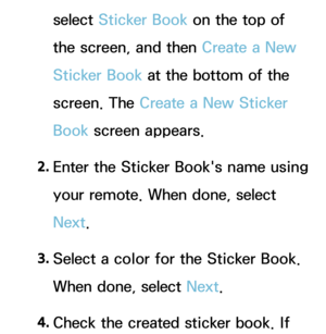 Page 442select Sticker Book on the top of 
the screen, and then Create a New 
Sticker Book at the bottom of the 
screen. The Create a New Sticker 
Book screen appears.
2.  
Enter the Sticker Book's name using 
your remote. When done, select 
Next.
3.  
Select a color for the Sticker Book. 
When done, select Next.
4.  
Check the created sticker book. If  