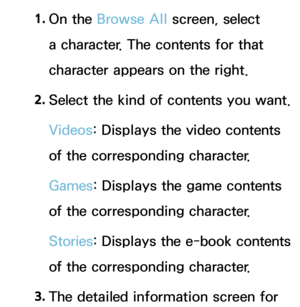 Page 4451. 
On  the  Browse All  screen, select 
a character. The contents for that 
character appears on the right.
2.  
Select the kind of contents you want.
Videos: Displays the video contents 
of the corresponding character.
Games : Displays the game contents 
of the corresponding character.
Stories : Displays the e-book contents 
of the corresponding character.
3.  
The detailed information screen for  