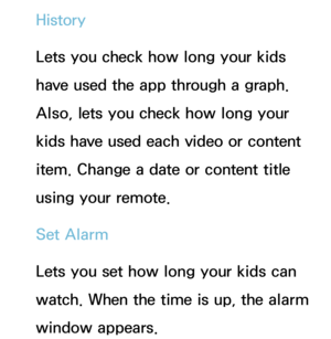 Page 451History
Lets you check how long your kids 
have used the app through a graph. 
Also, lets you check how long your 
kids have used each video or content 
item. Change a date or content title 
using your remote.
Set Alarm
Lets you set how long your kids can 
watch. When the time is up, the alarm 
window appears. 