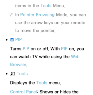 Page 456items in the Tools Menu.
 
NIn Pointer Browsing Mode, you can 
use the arrow keys on your remote 
to move the pointer.
 
●}  PIP
Turns PIP  on or off. With  PIP on, you 
can watch TV while using the We b  
Browser .
 
●T  Tools
Displays the Tools menu.
Control Panel: Shows or hides the  