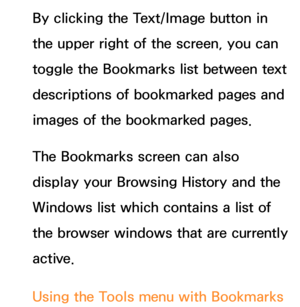 Page 463By clicking the Text/Image button in 
the upper right of the screen, you can 
toggle the Bookmarks list between text 
descriptions of bookmarked pages and 
images of the bookmarked pages.
The Bookmarks screen can also 
display your Browsing History and the 
Windows list which contains a list of 
the browser windows that are currently 
active.
Using the Tools menu with Bookmarks 