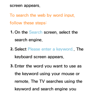 Page 470screen appears.
To search the web by word input, 
follow these steps:1.  
On  the  Search screen, select the 
search engine.
2.  
Select  Please enter a keyword.. The 
keyboard screen appears.
3.  
Enter the word you want to use as 
the keyword using your mouse or 
remote. The TV searches using the 
keyword and search engine you  