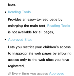 Page 472icon.
 
●Reading Tools
Provides an easy-to-read page by 
enlarging the main text.  Reading Tools 
is not available for all pages.
 
●Approved Sites
Lets you restrict your children’s access 
to inappropriate web pages by allowing 
access only to the web sites you have 
registered.
 
NEvery time you access Approved  