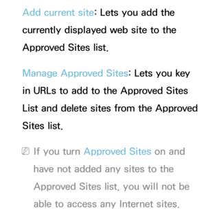 Page 474Add current site: Lets you add the 
currently displayed web site to the 
Approved Sites list.
Manage Approved Sites: Lets you key 
in URLs to add to the Approved Sites 
List and delete sites from the Approved 
Sites list.
 
NIf you turn Approved Sites on and 
have not added any sites to the 
Approved Sites list, you will not be 
able to access any Internet sites. 