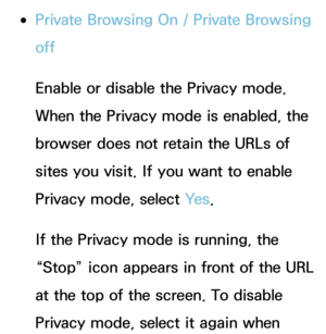 Page 475 
●Private Browsing On /  Private Browsing 
off
Enable or disable the Privacy mode. 
When the Privacy mode is enabled, the 
browser does not retain the URLs of 
sites you visit. If you want to enable 
Privacy mode, select Ye s .
If the Privacy mode is running, the 
“Stop” icon appears in front of the URL 
at the top of the screen. To disable 
Privacy mode, select it again when  