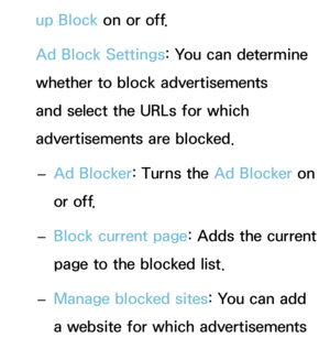 Page 478up Block on or off.
Ad Block Settings: You can determine 
whether to block advertisements 
and select the URLs for which 
advertisements are blocked.  
– Ad Blocker: Turns the Ad Blocker on 
or off.
 
– Block current page: Adds the current 
page to the blocked list.
 
– Manage blocked sites: You can add 
a website for which advertisements  