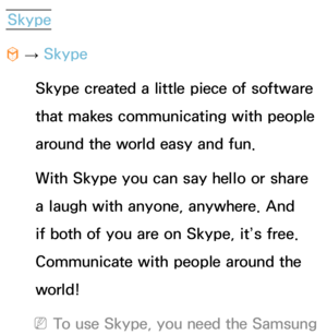 Page 483Skype
™  
→  Skype
Skype created a little piece of software 
that makes communicating with people 
around the world easy and fun. 
With Skype you can say hello or share 
a laugh with anyone, anywhere. And 
if both of you are on Skype, it’s free. 
Communicate with people around the 
world!
 
NTo use Skype, you need the Samsung  