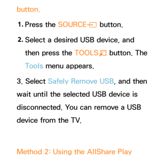 Page 491button.1.  
Press  the  SOURCE
s button.
2.  
Select a desired USB device, and 
then press the  TOOLS
T button. The 
Tools menu appears.
3. Select Safely Remove USB, and then 
wait until the selected USB device is 
disconnected. You can remove a USB 
device from the TV.
Method 2: Using the AllShare Play   