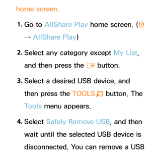 Page 492home screen.1.  
Go  to  AllShare Play  home screen. (
™ 
→ AllShare Play )
2.  
Select any category except My List, 
and then press the 
E button.
3.  
Select a desired USB device, and 
then press the  TOOLS
T button. The 
Tools menu appears.
4.  
Select  Safely Remove USB, and then 
wait until the selected USB device is 
disconnected. You can remove a USB  