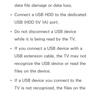 Page 494data file damage or data loss.
 
Œ Connect a USB HDD to the dedicated 
USB (HDD 5V 1A) port.
 
Œ Do not disconnect a USB device 
while it is being read by the TV.
 
Œ If you connect a USB device with a 
USB extension cable, the TV may not 
recognize the USB device or read the 
files on the device.
 
Œ If a USB device you connect to the 
TV is not recognized, the files on the  