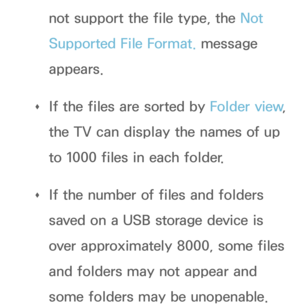 Page 501not support the file type, the Not 
Supported File Format. message 
appears.
 
Œ If the files are sorted by 
Folder view, 
the TV can display the names of up 
to 1000 files in each folder.
 
Œ If the number of files and folders 
saved on a USB storage device is 
over approximately 8000, some files 
and folders may not appear and 
some folders may be unopenable. 