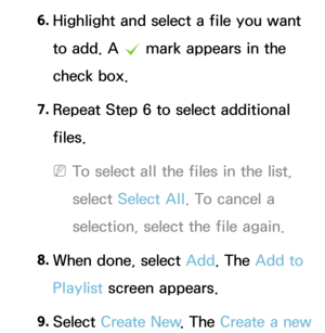 Page 5186. 
Highlight and select a file you want 
to add. A 
c mark appears in the 
check box.
7.  
Repeat Step 6 to select additional 
files.
 
NTo select all the files in the list, 
select  Select All . To cancel a 
selection, select the file again.
8.  
When done, select Add. The Add to 
Playlist screen appears.
9.  
Select  Create New . The Create a new  