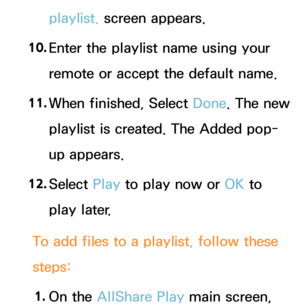 Page 519playlist. screen appears.
10.  
Enter the playlist name using your 
remote or accept the default name.
11.  
When finished, Select  Done. The new 
playlist is created. The Added pop-
up appears.
12.  
Select  Play to play now or OK to 
play later.
To add files to a playlist, follow these 
steps: 1.  
On  the  AllShare Play  main screen,  