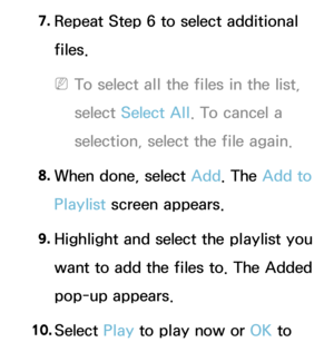 Page 5227. 
Repeat Step 6 to select additional 
files.
 
NTo select all the files in the list, 
select  Select All . To cancel a 
selection, select the file again.
8.  
When done, select Add. The Add to 
Playlist screen appears.
9.  
Highlight and select the playlist you 
want to add the files to. The Added 
pop-up appears.
10.  
Select  Play to play now or OK to  