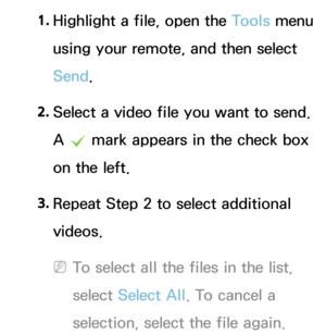 Page 5411. 
Highlight a file, open the Tools menu 
using your remote, and then select 
Send.
2.  
Select a video file you want to send. 
A 
c  mark appears in the check box 
on the left.
3.  
Repeat Step 2 to select additional 
videos.
 
NTo select all the files in the list, 
select  Select All . To cancel a 
selection, select the file again. 