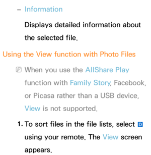 Page 553 
– Information
Displays detailed information about 
the selected file.
Using the View function with Photo Files
 
NWhen you use the AllShare Play  
function with  Family Story, Facebook, 
or Picasa rather than a USB device, 
View  is not supported.
1.  
To sort files in the file lists, select 
} 
using your remote. The View  screen 
appears. 