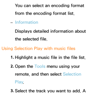 Page 566You can select an encoding format 
from the encoding format list.
 
– Information
Displays detailed information about 
the selected file.
Using Selection Play with music files 1. 
Highlight a music file in the file list.
2.  
Open  the  Tools menu using your 
remote, and then select Selection 
Play .
3.  
Select the track you want to add.  A  