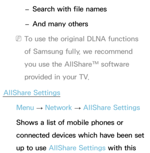 Page 576 
– Search with file names
 
– And many others
 
NTo use the original DLNA functions 
of Samsung fully, we recommend 
you use the AllShare™ software 
provided in your TV.
AllShare Settings Menu  → Network
 
→  AllShare Settings
Shows a list of mobile phones or 
connected devices which have been set 
up to use AllShare Settings with this  