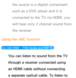 Page 598the source is a digital component 
such as a DVD player and it is 
connected to the TV via HDMI, you 
will hear only 2 channel sound from 
the receiver.
Using the ARC function
 for LED 6100 ―  7150 Series and PDP TV 
You can listen to sound from the TV 
through a receiver connected using 
an HDMI cable without connecting 
a separate optical cable. To listen to  