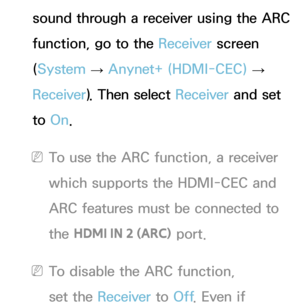 Page 599sound through a receiver using the ARC 
function, go to the Receiver screen 
(System  
→  Anynet+ (HDMI-CEC)
 
→  
Receiver ). Then select Receiver  and set 
to  On.
 
NTo use the ARC function, a receiver 
which supports the HDMI-CEC and 
ARC features must be connected to 
the  HDMI IN 2 (ARC)  port.
 
NTo disable the ARC function, 
set the Receiver  to Off. Even if  