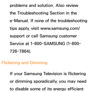 Page 602problems and solution. Also review 
the Troubleshooting Section in the 
e-Manual. If none of the troubleshooting 
tips apply, visit www.samsung.com/
support or call Samsung customer 
Service at 1-800-SAMSUNG (1-800-
726-7864).
Flickering and Dimming If your Samsung Television is flickering 
or dimming sporadically, you may need 
to disable some of its energy efficient  