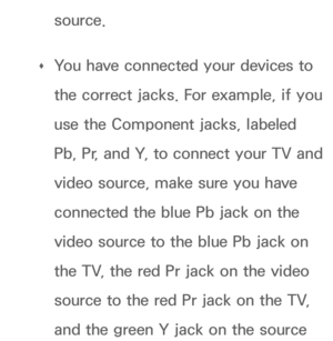 Page 605source.
 
Œ You have connected your devices to 
the correct jacks. For example, if you 
use the Component jacks, labeled 
Pb, Pr, and Y, to connect your TV and 
video source, make sure you have 
connected the blue Pb jack on the 
video source to the blue Pb jack on 
the TV, the red Pr jack on the video 
source to the red Pr jack on the TV, 
and the green Y jack on the source  