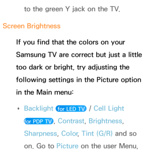 Page 606to the green Y jack on the TV.
Screen Brightness If you find that the colors on your 
Samsung TV are correct but just a little 
too dark or bright, try adjusting the 
following settings in the Picture option 
in the Main menu:  
Œ Backlight
 
 for LED TV  / Cell Light  
for PDP TV 
, Contrast , Brightness, 
Sharpness, Color , Tint (G/R) and so 
on. Go to  Picture on the user Menu,  