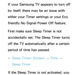 Page 608If your Samsung TV appears to turn off 
by itself, there may be an issue with 
either your Timer settings or your Eco 
friendly No Signal Power Off feature.
First make sure Sleep Timer is not 
accidentally set. The Sleep Timer turns 
off the TV automatically after a certain 
period of time has passed. 
Œ Sleep Timer: 
System 
→  Time 
→ 
Sleep Timer
If the Sleep Timer is not activated, you  