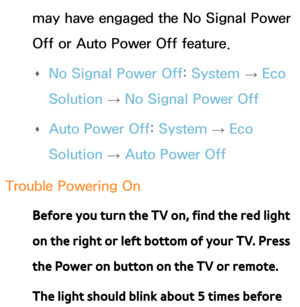 Page 609may have engaged the No Signal Power 
Off or Auto Power Off feature. 
Œ No Signal Power Off: 
System 
→  Eco 
Solution  → No Signal Power Off
 
Œ Auto Power Off: 
System 
→  Eco 
Solution  → Auto Power Off
Trouble Powering On Before you turn the TV on, find the red light 
on the right or left bottom of your TV. Press 
the Power on button on the TV or remote.
The light should blink about 5 times before  